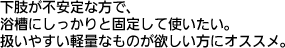 下肢が不安定な方で、浴槽にしっかりと固定して使いたい。扱いやすい軽量なものが欲しい方にオススメ