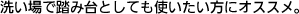 洗い場で踏み台としても使いたい方にオススメ。