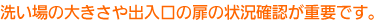 洗い場の大きさや出入口の扉の状況確認が重要です。