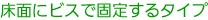 床面にビスで固定するタイプ