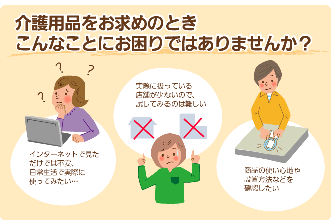 介護用品をお求めのときこんなことにお困りではありませんか？インターネットで見ただけでは不安。実際に扱っている店舗が少ないので試すのが難しい。使い心地や設置方法を確認したい。