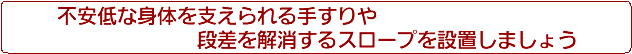 不安定な身体を支えられる手すりや段差を解消するスロープを設置しましょう。