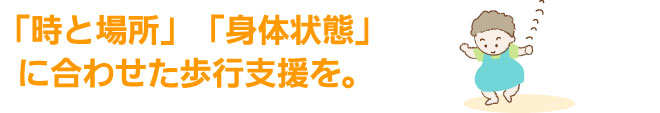 「時と場所」「身体状態」に合わせた歩行支援を。