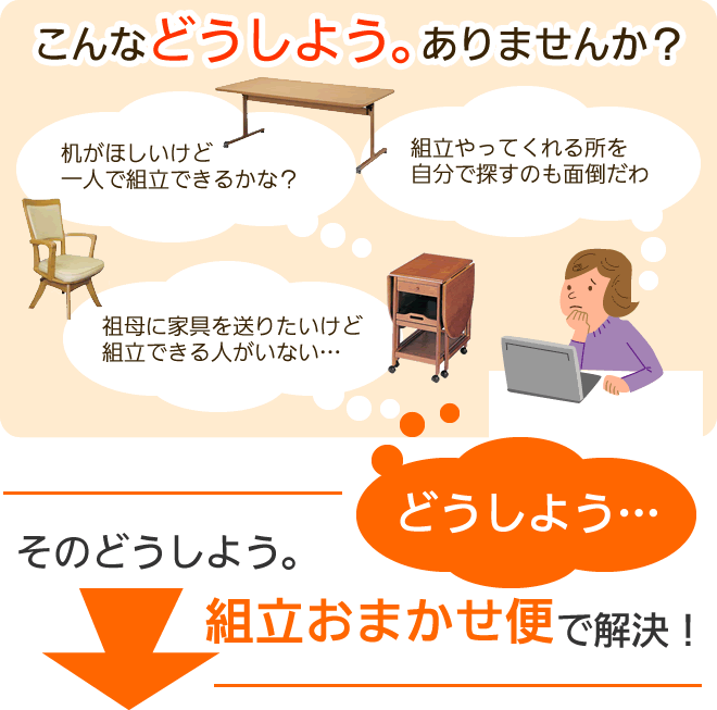 家具を買うときに、組立できるかな？組立できる人がいない。などなど「どうしよう」ありませんか？そんなどうしようは、組立おまかせ便で解決！