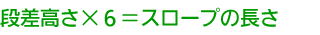 段差高さ×6＝スロープの長さ